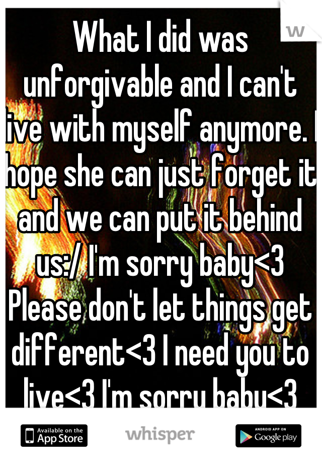 What I did was unforgivable and I can't live with myself anymore. I hope she can just forget it and we can put it behind us:/ I'm sorry baby<3 Please don't let things get different<3 I need you to live<3 I'm sorry baby<3