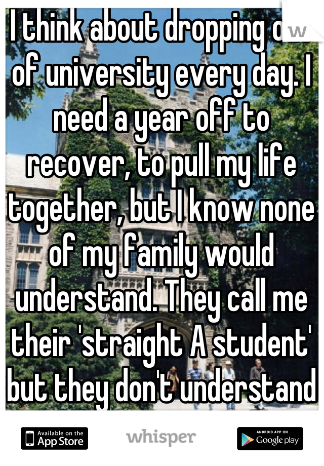 I think about dropping out of university every day. I need a year off to recover, to pull my life together, but I know none of my family would understand. They call me their 'straight A student' but they don't understand how hard it is for me.