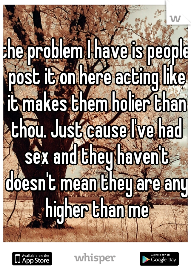 the problem I have is people post it on here acting like it makes them holier than thou. Just cause I've had sex and they haven't doesn't mean they are any higher than me