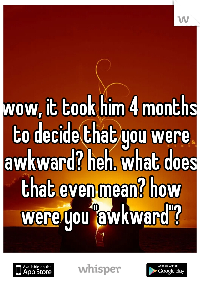 wow, it took him 4 months to decide that you were awkward? heh. what does that even mean? how were you "awkward"?