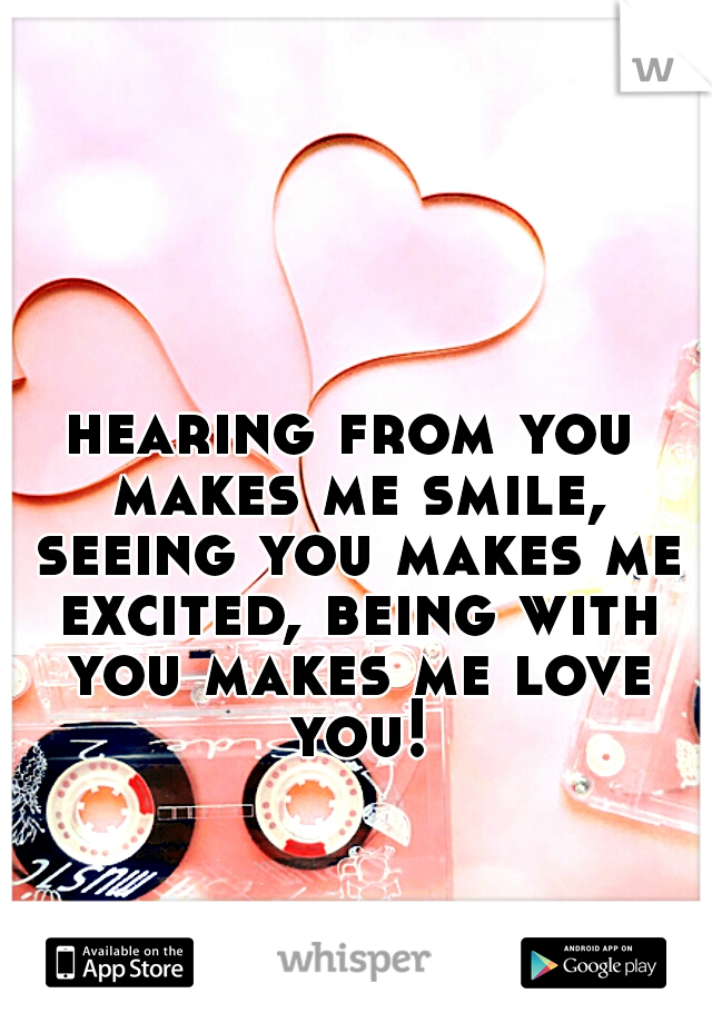 hearing from you makes me smile, seeing you makes me excited, being with you makes me love you!
