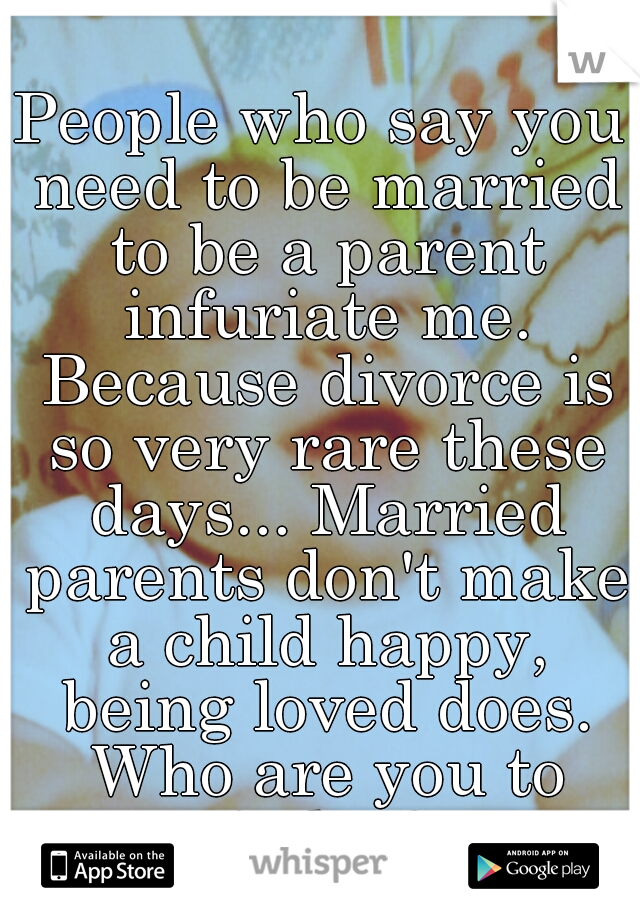 People who say you need to be married to be a parent infuriate me. Because divorce is so very rare these days... Married parents don't make a child happy, being loved does. Who are you to judge?