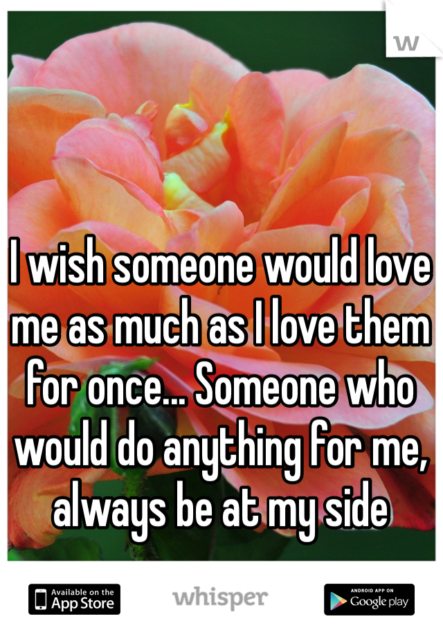 I wish someone would love me as much as I love them for once... Someone who would do anything for me, always be at my side