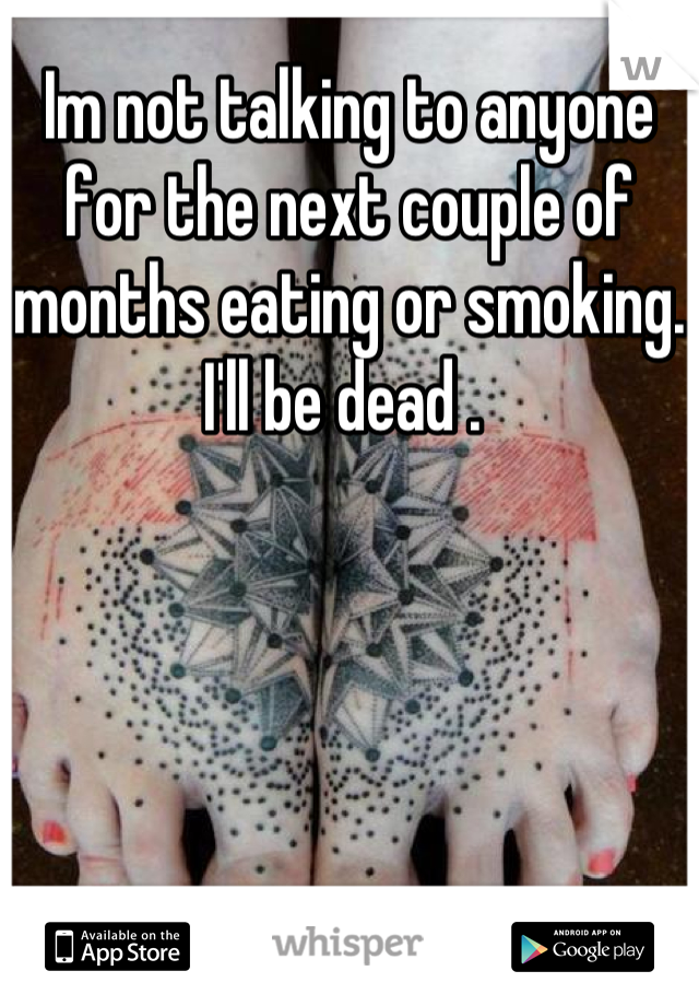 Im not talking to anyone for the next couple of months eating or smoking. I'll be dead . 