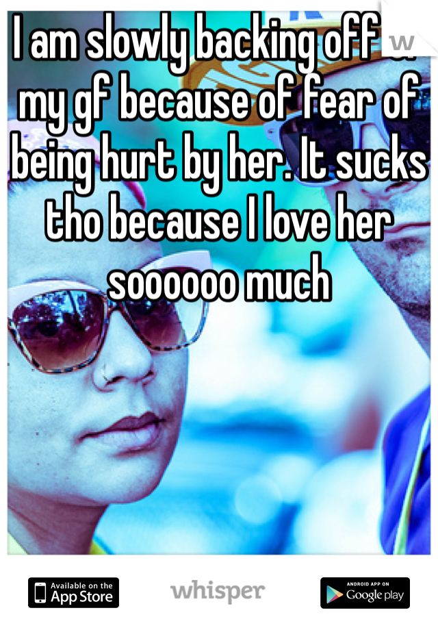 I am slowly backing off of my gf because of fear of being hurt by her. It sucks tho because I love her soooooo much