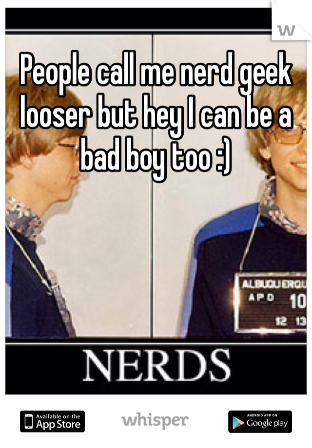 People call me nerd geek looser but hey I can be a bad boy too :)