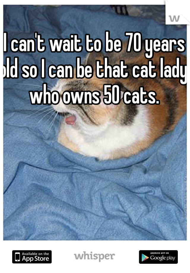 I can't wait to be 70 years old so I can be that cat lady who owns 50 cats. 