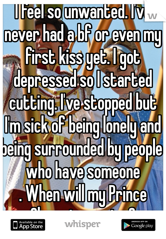I feel so unwanted. I've never had a bf or even my first kiss yet. I got depressed so I started cutting. I've stopped but I'm sick of being lonely and being surrounded by people who have someone
. When will my Prince Charming arrive? 