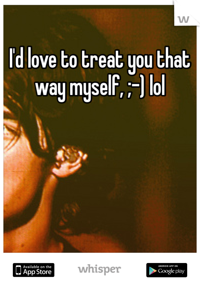 I'd love to treat you that way myself, ;-) lol
