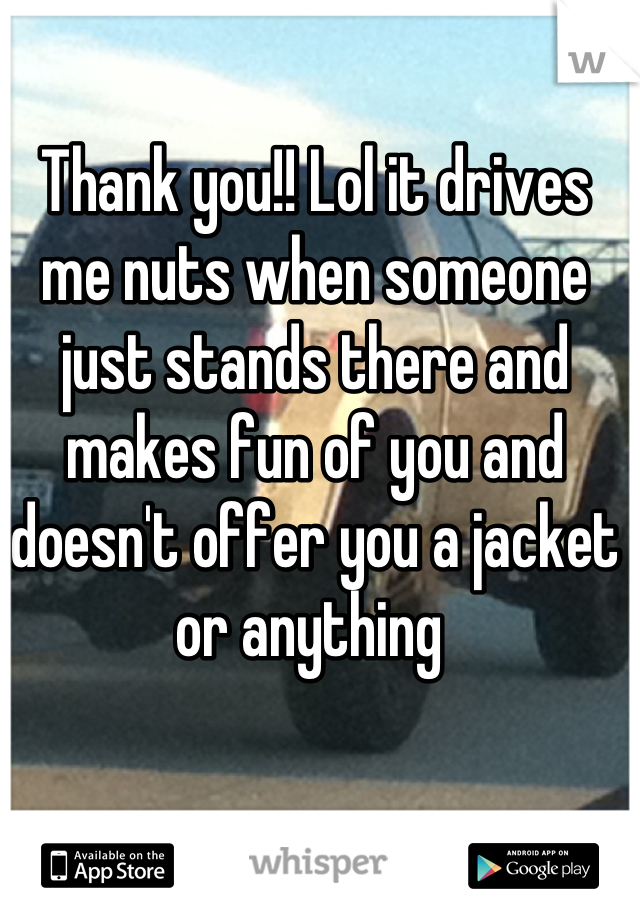 Thank you!! Lol it drives me nuts when someone just stands there and makes fun of you and doesn't offer you a jacket or anything 