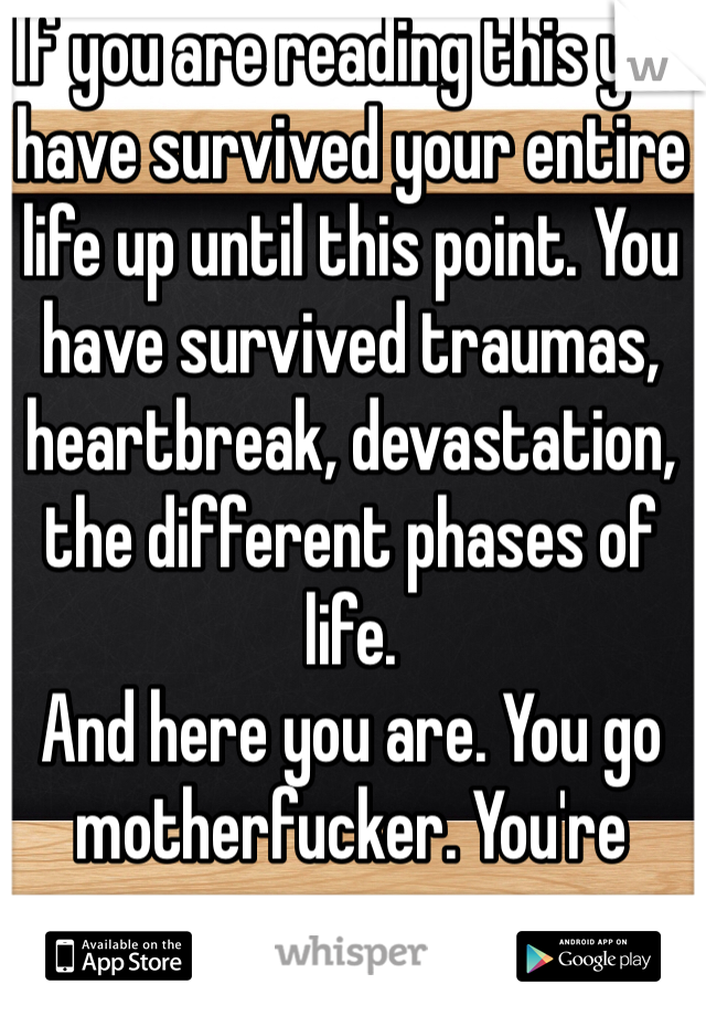 If you are reading this you have survived your entire life up until this point. You have survived traumas, heartbreak, devastation, the different phases of life.
And here you are. You go motherfucker. You're awesome.