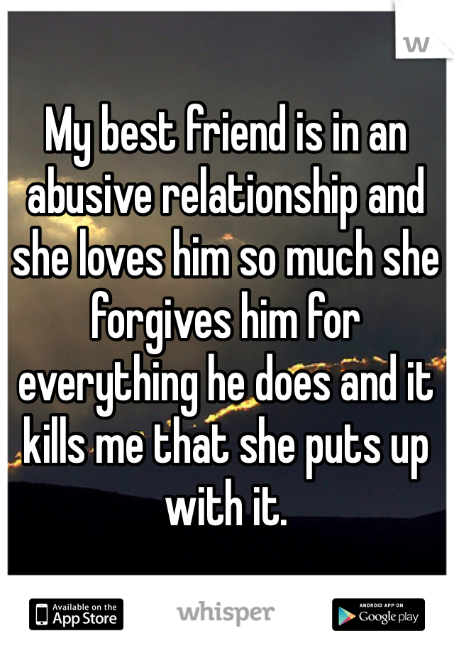 My best friend is in an abusive relationship and she loves him so much she forgives him for everything he does and it kills me that she puts up with it. 