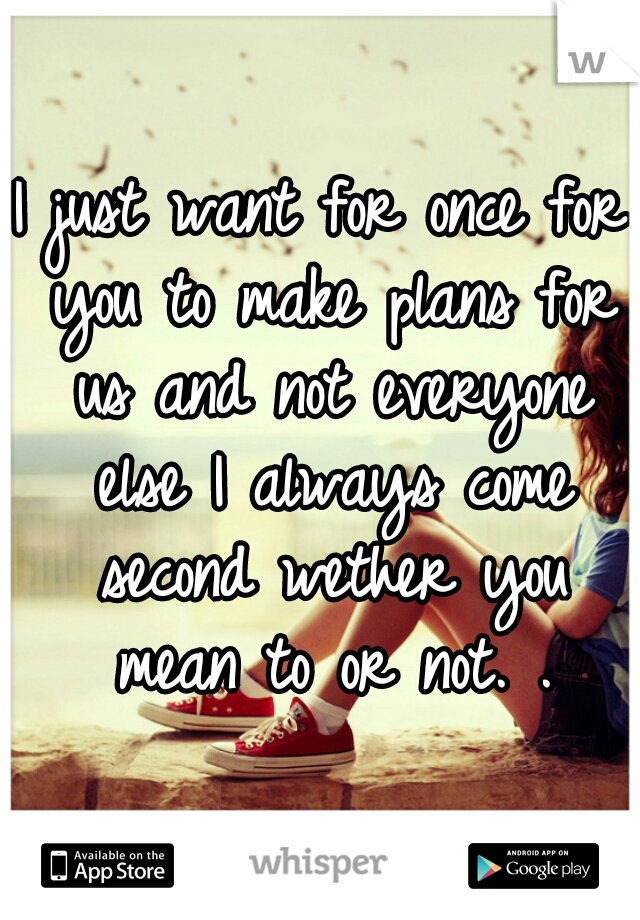 I just want for once for you to make plans for us and not everyone else I always come second wether you mean to or not. .