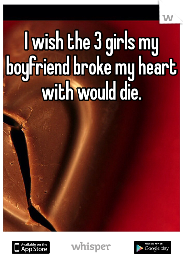 I wish the 3 girls my boyfriend broke my heart with would die. 
