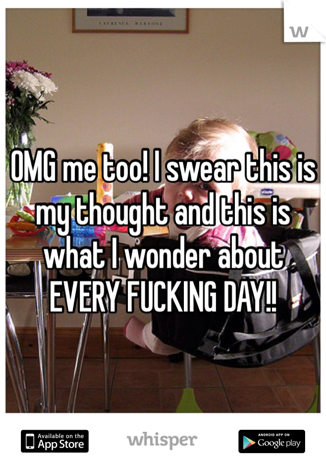 OMG me too! I swear this is my thought and this is what I wonder about EVERY FUCKING DAY!!