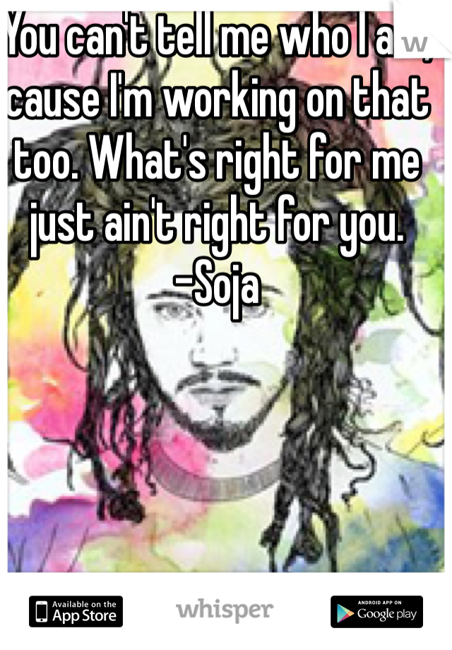 You can't tell me who I am, cause I'm working on that too. What's right for me just ain't right for you.         -Soja 