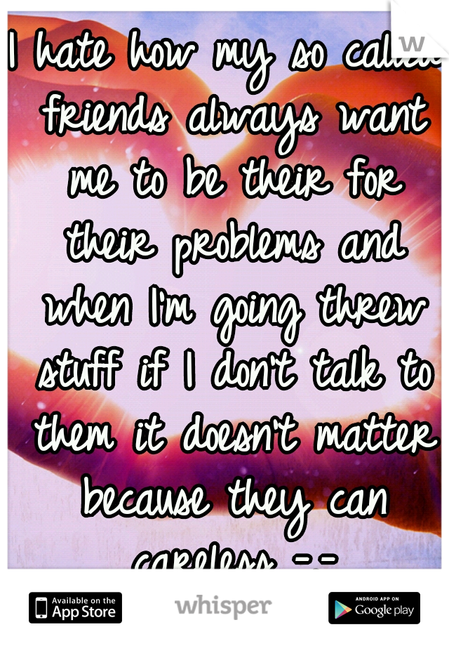 I hate how my so called friends always want me to be their for their problems and when I'm going threw stuff if I don't talk to them it doesn't matter because they can careless -.-