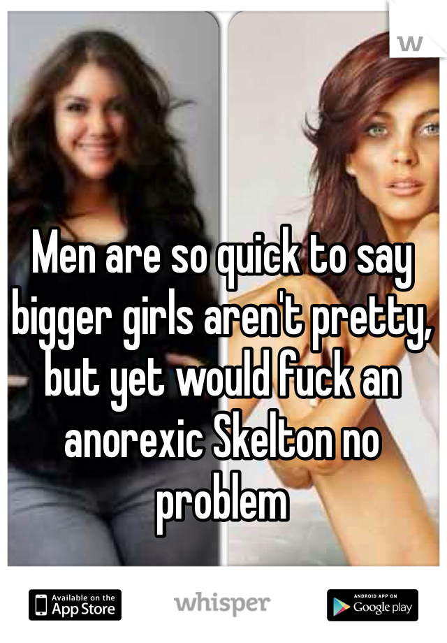 Men are so quick to say bigger girls aren't pretty, but yet would fuck an anorexic Skelton no problem 