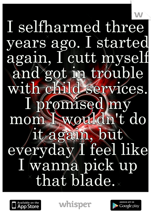 I selfharmed three years ago. I started again, I cutt myself and got in trouble with child services. I promised my mom I wouldn't do it again, but everyday I feel like I wanna pick up that blade. 