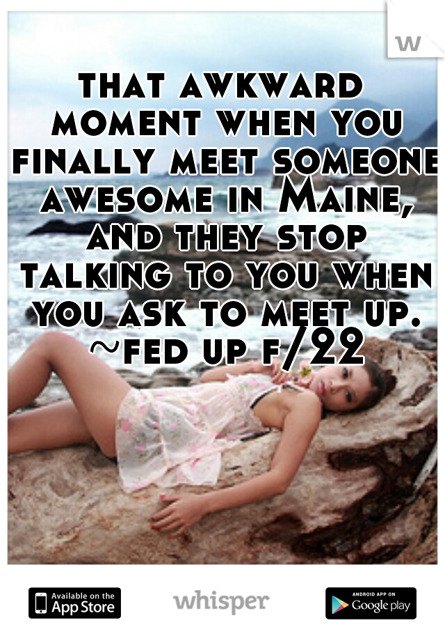 that awkward moment when you finally meet someone awesome in Maine, and they stop talking to you when you ask to meet up. ~fed up f/22