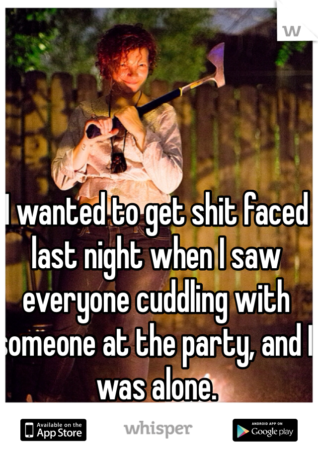 I wanted to get shit faced last night when I saw everyone cuddling with someone at the party, and I was alone. 