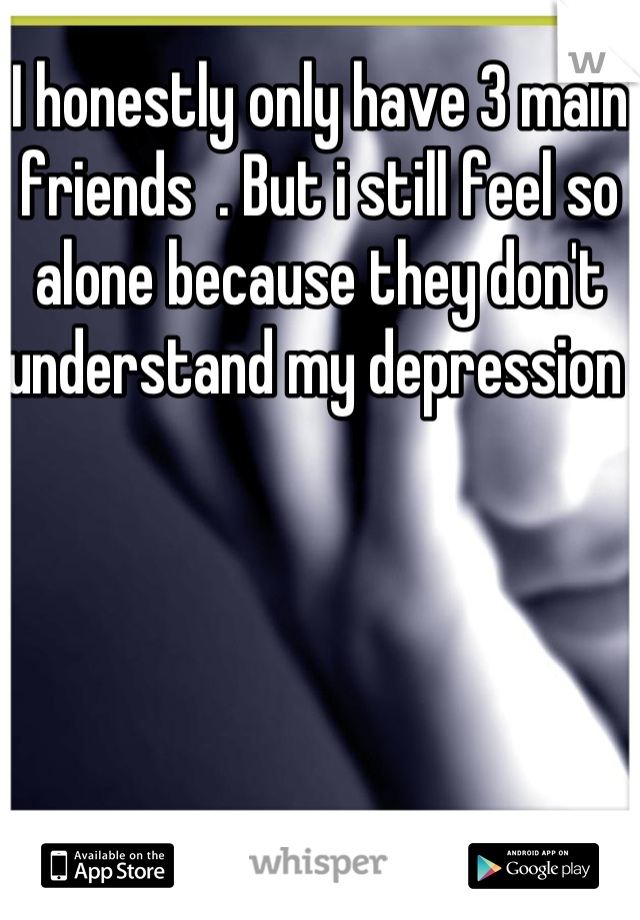 I honestly only have 3 main friends  . But i still feel so alone because they don't understand my depression 