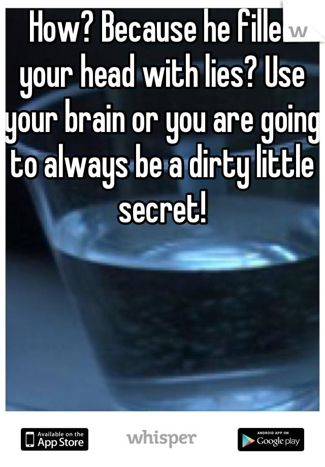 How? Because he filled your head with lies? Use your brain or you are going to always be a dirty little secret!