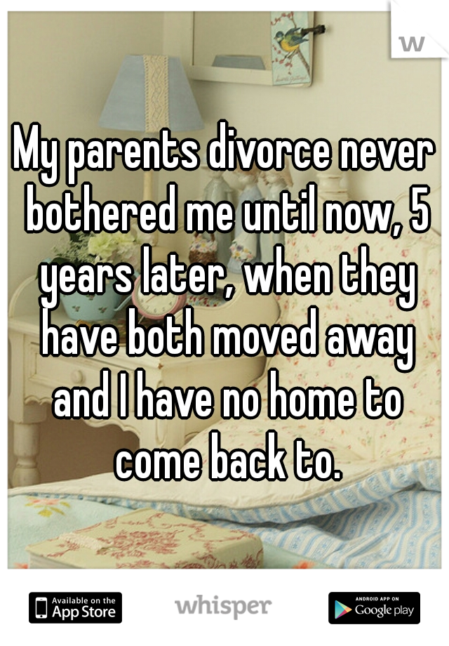 My parents divorce never bothered me until now, 5 years later, when they have both moved away and I have no home to come back to.