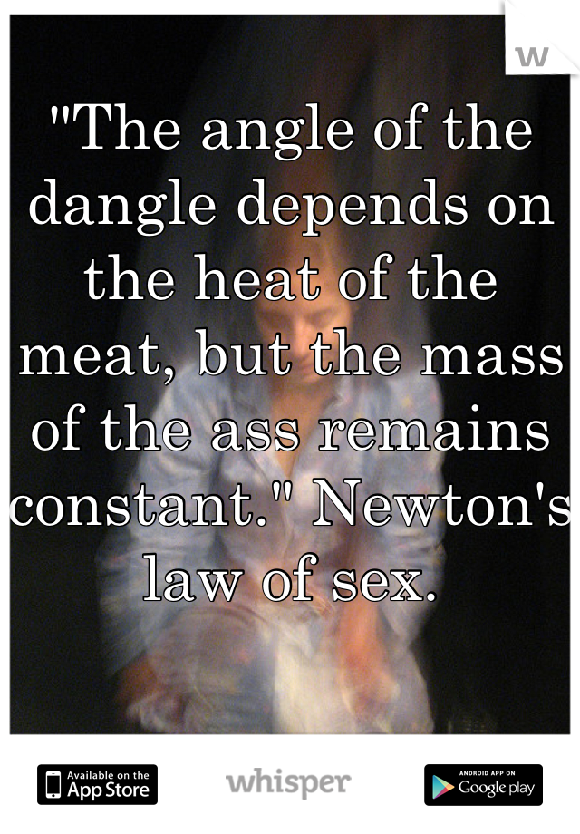 "The angle of the dangle depends on the heat of the meat, but the mass of the ass remains constant." Newton's law of sex.