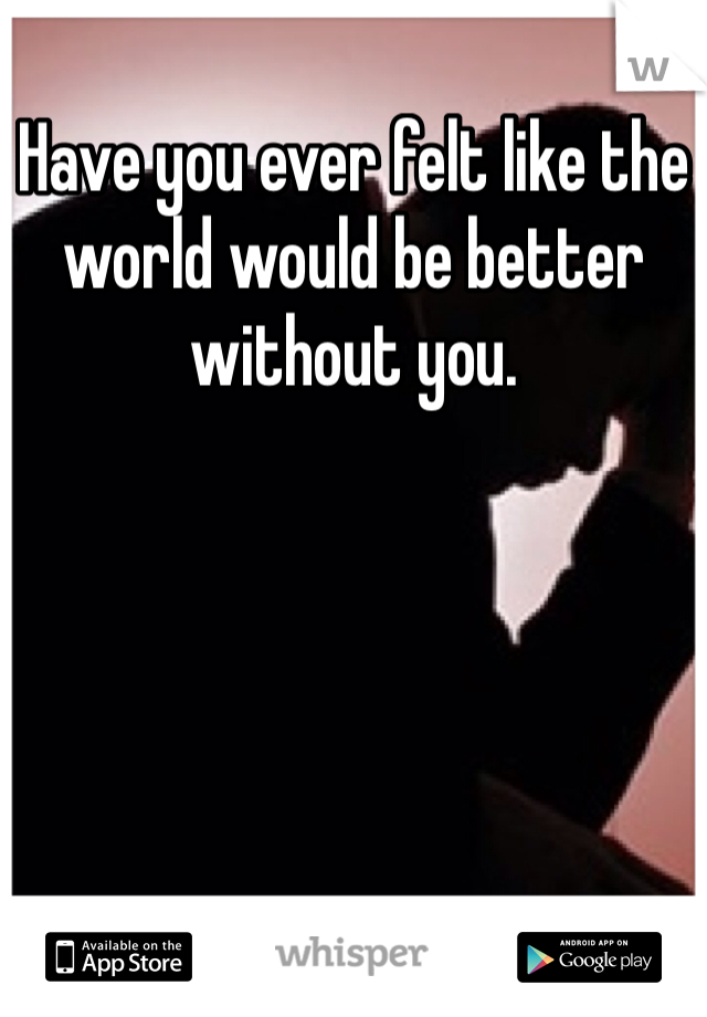 Have you ever felt like the world would be better without you.