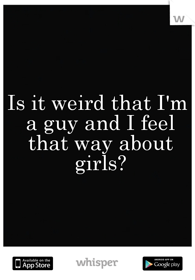 Is it weird that I'm a guy and I feel that way about girls?