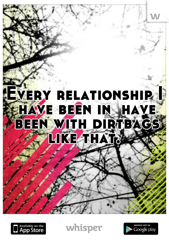 Every relationship I have been in  have been with dirtbags like that. 