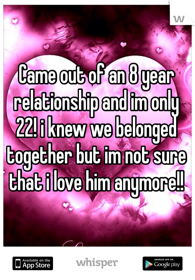 Came out of an 8 year relationship and im only 22! i knew we belonged together but im not sure that i love him anymore!! 