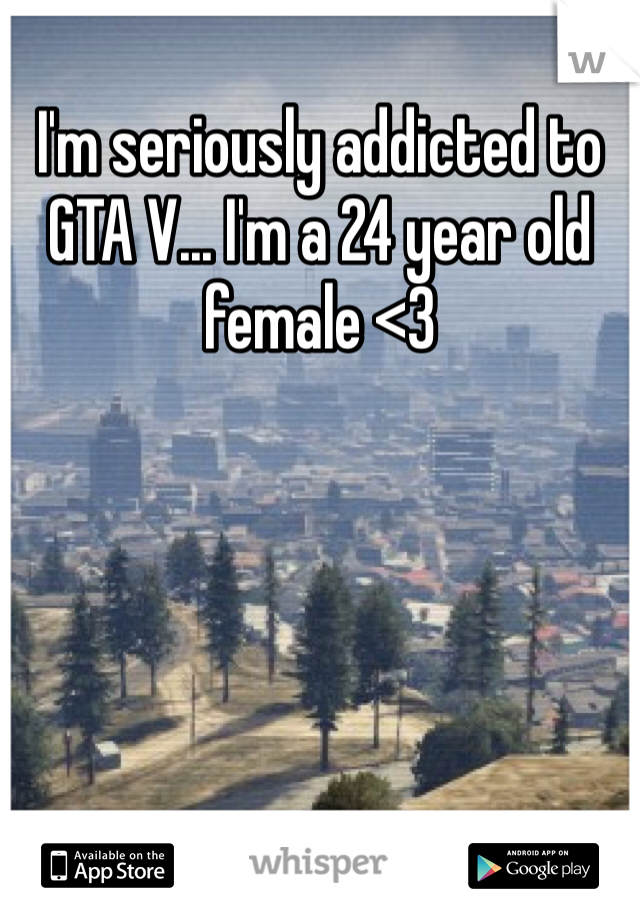 I'm seriously addicted to GTA V... I'm a 24 year old female <3 