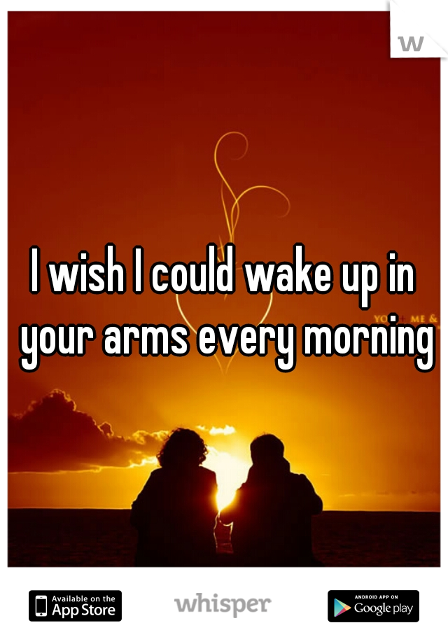 I wish I could wake up in your arms every morning