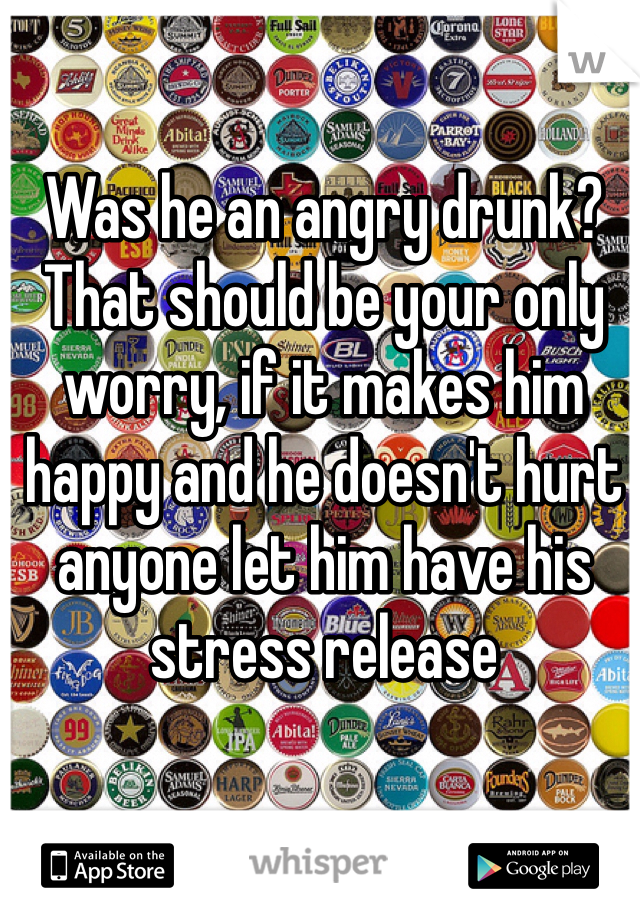 Was he an angry drunk?
That should be your only worry, if it makes him happy and he doesn't hurt anyone let him have his stress release