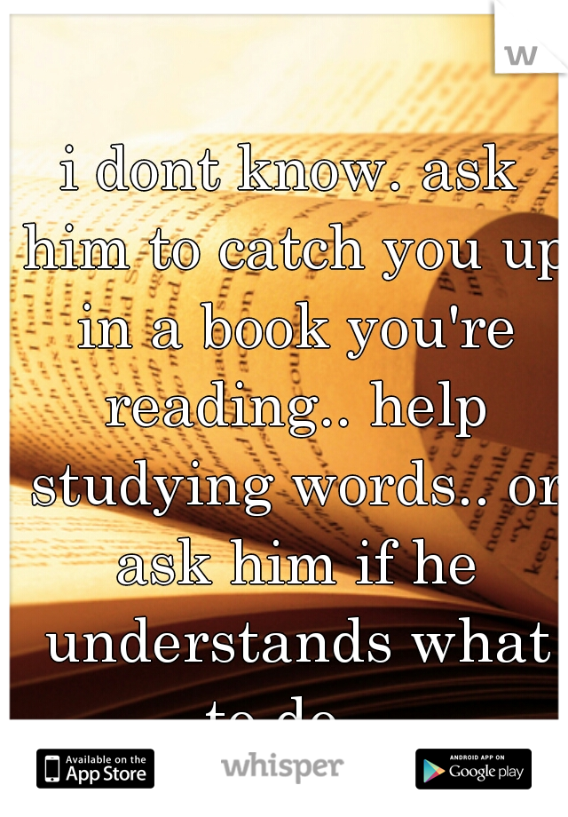 i dont know. ask him to catch you up in a book you're reading.. help studying words.. or ask him if he understands what to do.  