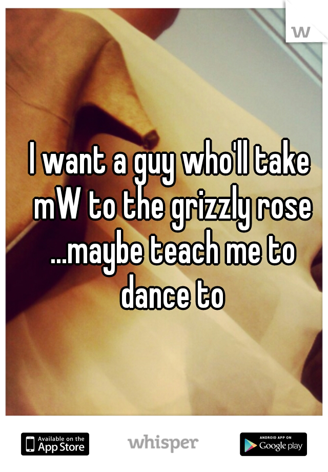 I want a guy who'll take mW to the grizzly rose ...maybe teach me to dance to