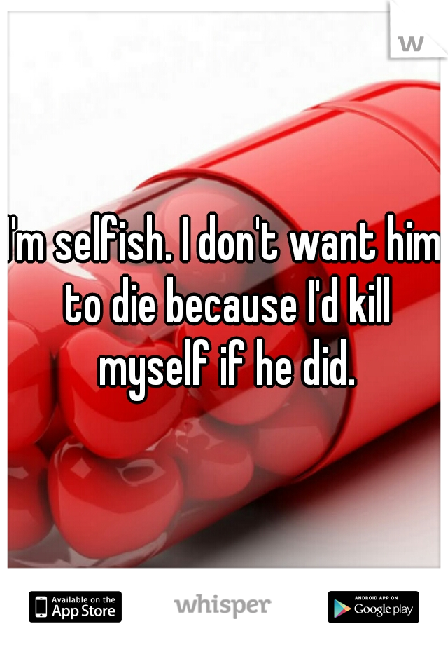 I'm selfish. I don't want him to die because I'd kill myself if he did.