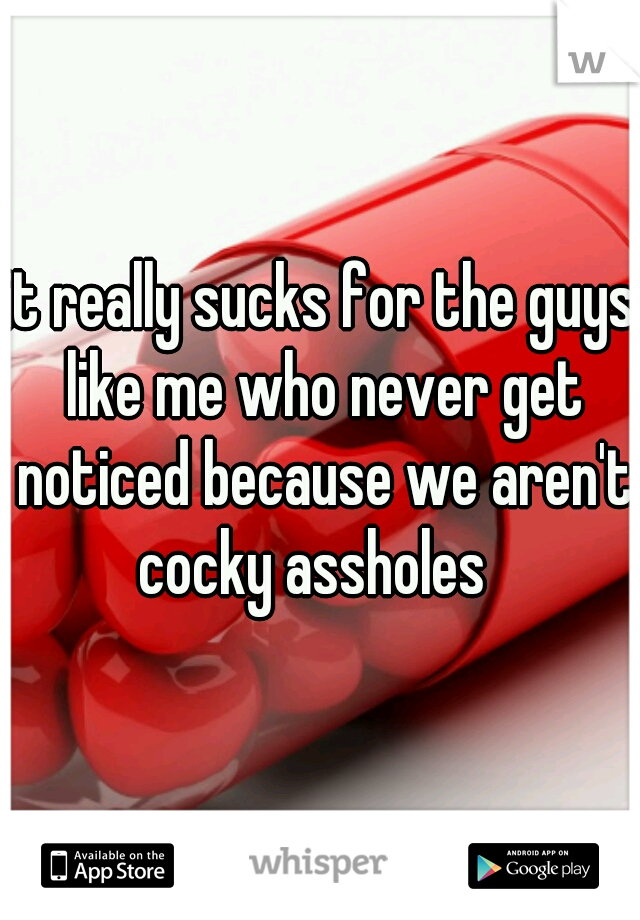 it really sucks for the guys like me who never get noticed because we aren't cocky assholes  