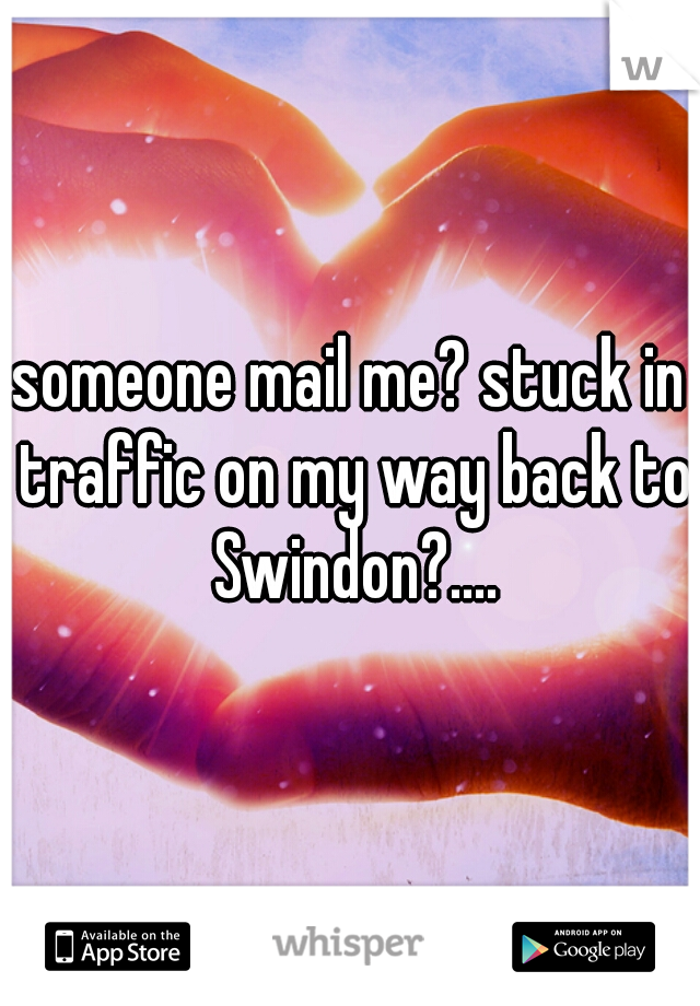someone mail me? stuck in traffic on my way back to Swindon?....