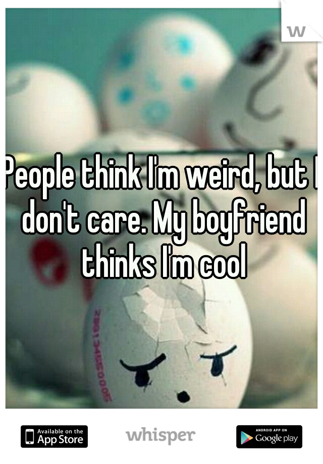 People think I'm weird, but I don't care. My boyfriend thinks I'm cool