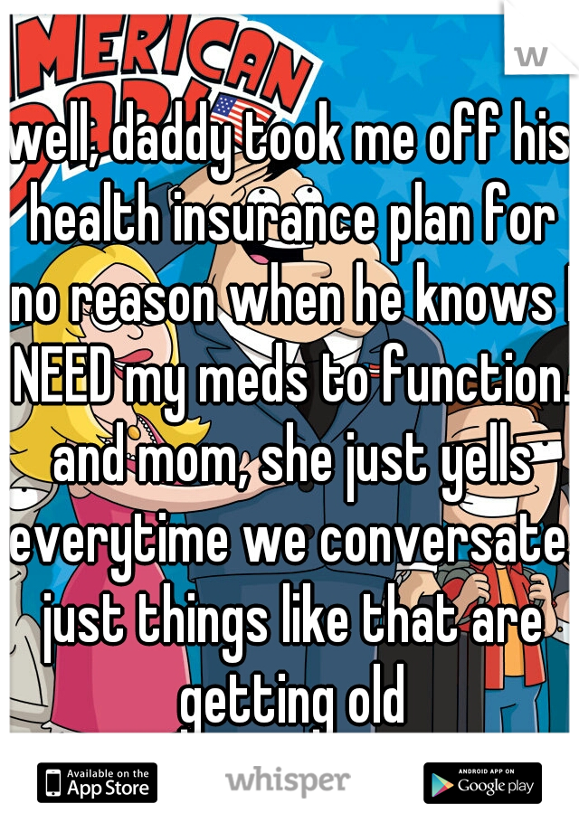 well, daddy took me off his health insurance plan for no reason when he knows I NEED my meds to function. and mom, she just yells everytime we conversate. just things like that are getting old