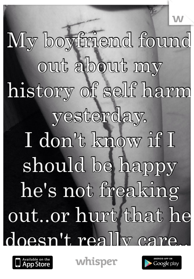 My boyfriend found out about my history of self harm yesterday. 
I don't know if I should be happy he's not freaking out..or hurt that he doesn't really care...