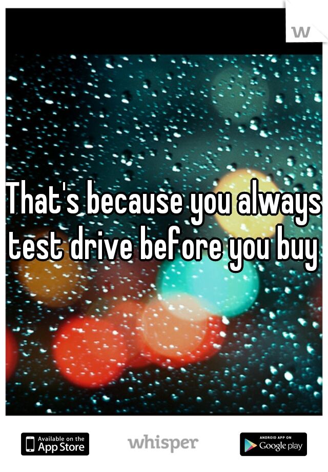 That's because you always test drive before you buy 