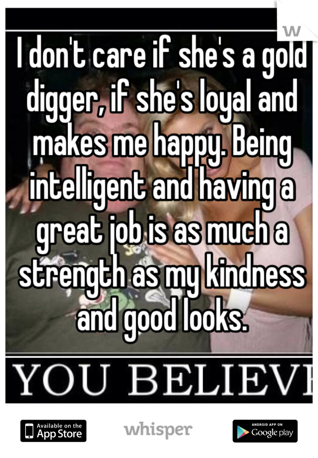 I don't care if she's a gold digger, if she's loyal and makes me happy. Being intelligent and having a great job is as much a strength as my kindness and good looks.
