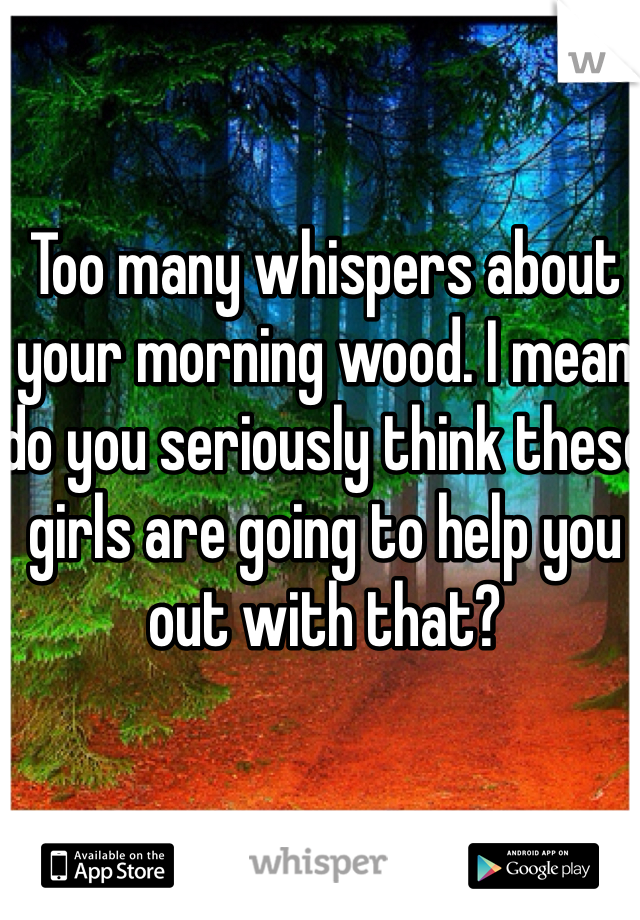 Too many whispers about your morning wood. I mean do you seriously think these girls are going to help you out with that?