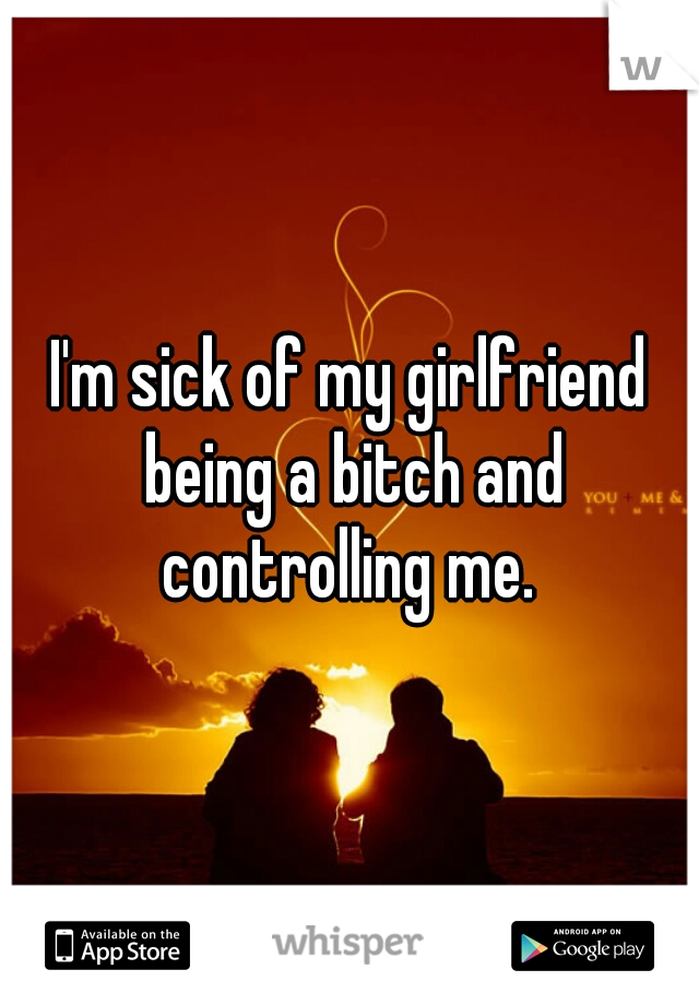 I'm sick of my girlfriend being a bitch and controlling me. 