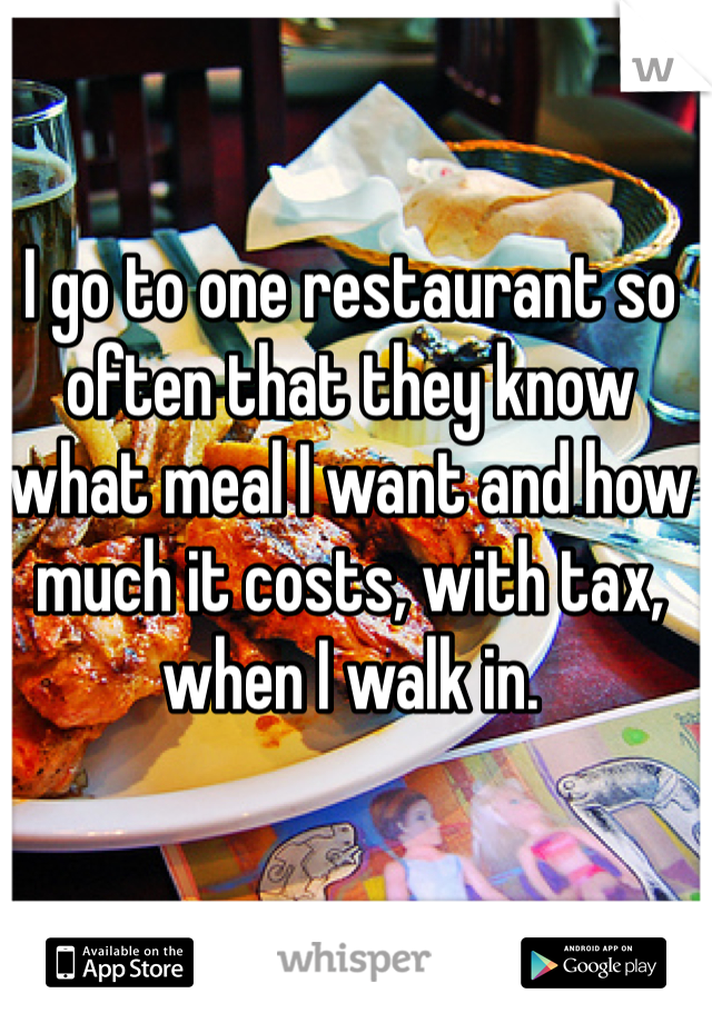 I go to one restaurant so often that they know what meal I want and how much it costs, with tax, when I walk in.