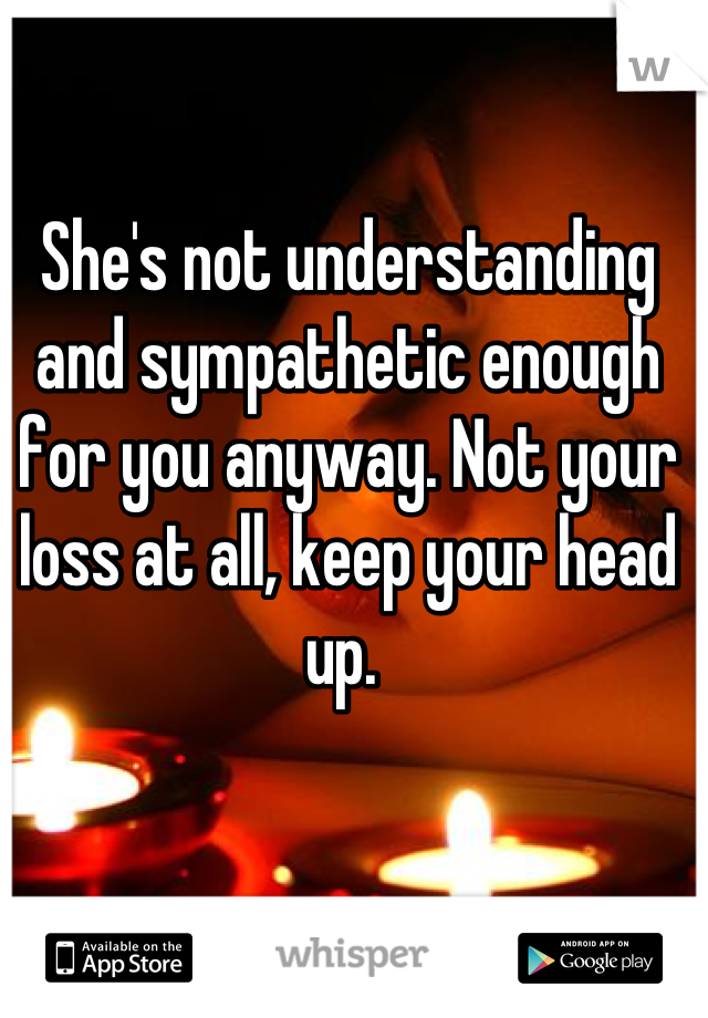 She's not understanding and sympathetic enough for you anyway. Not your loss at all, keep your head up. 